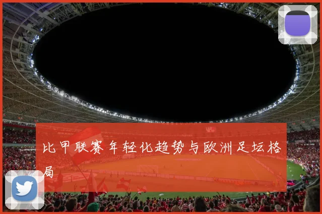 比甲联赛年轻化趋势与欧洲足坛格局