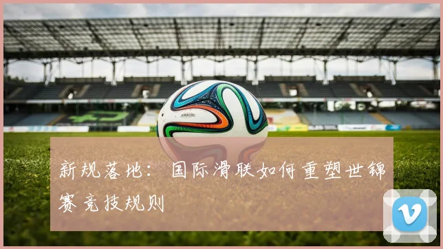 新规落地：国际滑联如何重塑世锦赛竞技规则
