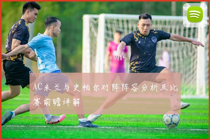 AC米兰与史帕尔对阵阵容分析及比赛前瞻详解