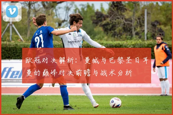 欧冠对决解析：曼城与巴黎圣日耳曼的巅峰对决前瞻与战术分析