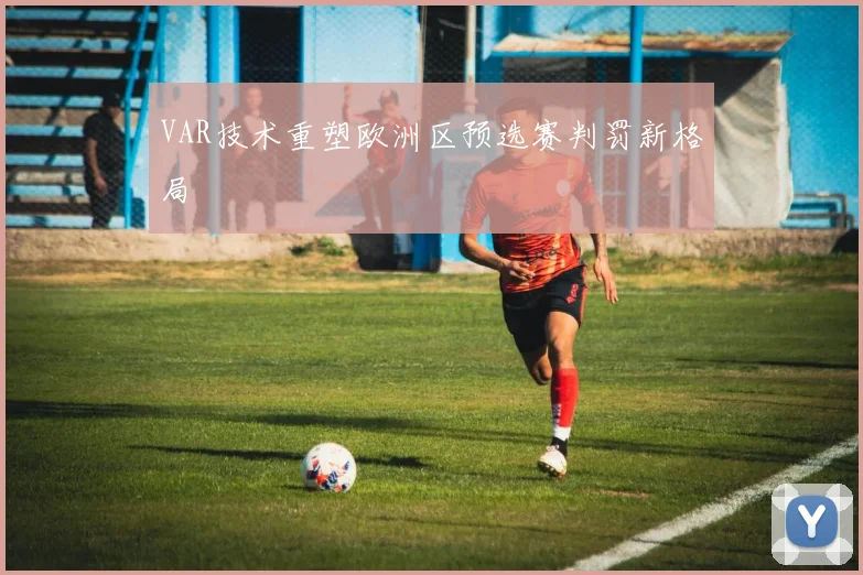 VAR技术重塑欧洲区预选赛判罚新格局