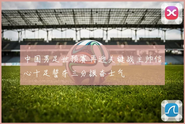 中国男足世预赛再迎关键战主帅信心十足誓夺三分振奋士气