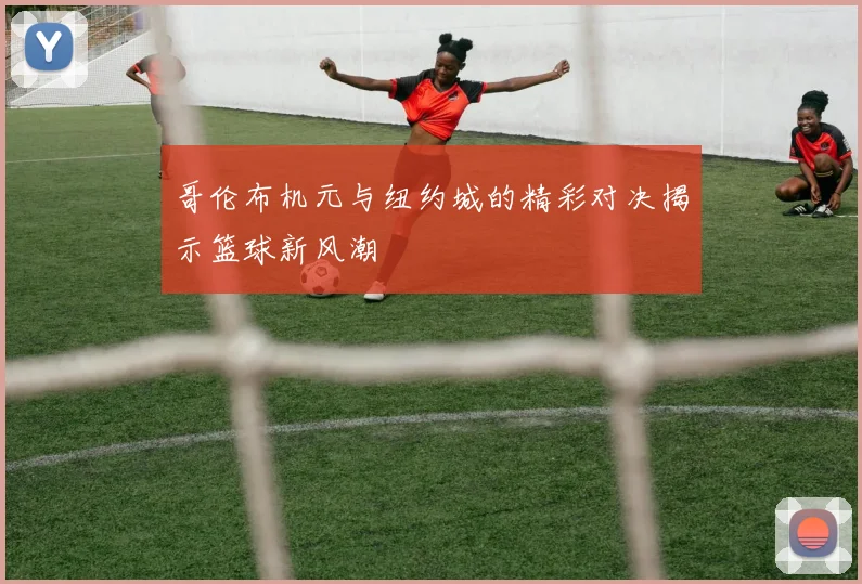 哥伦布机元与纽约城的精彩对决揭示篮球新风潮