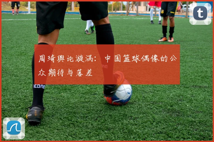 周琦舆论漩涡：中国篮球偶像的公众期待与落差