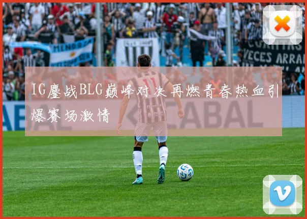 IG鏖战BLG巅峰对决再燃青春热血引爆赛场激情