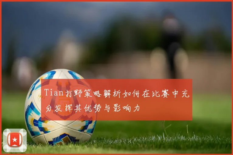 Tian打野策略解析如何在比赛中充分发挥其优势与影响力