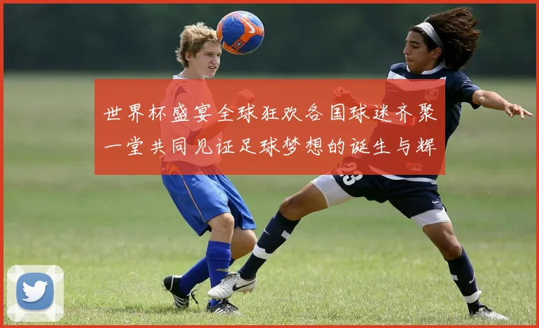 世界杯盛宴全球狂欢各国球迷齐聚一堂共同见证足球梦想的诞生与辉煌