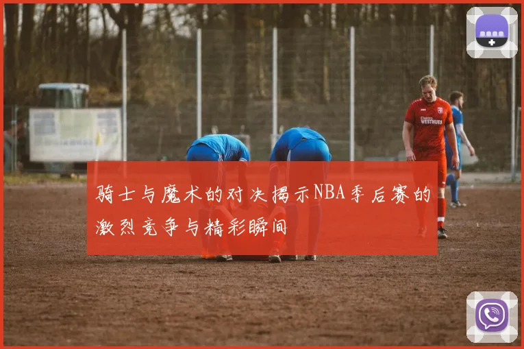骑士与魔术的对决揭示NBA季后赛的激烈竞争与精彩瞬间