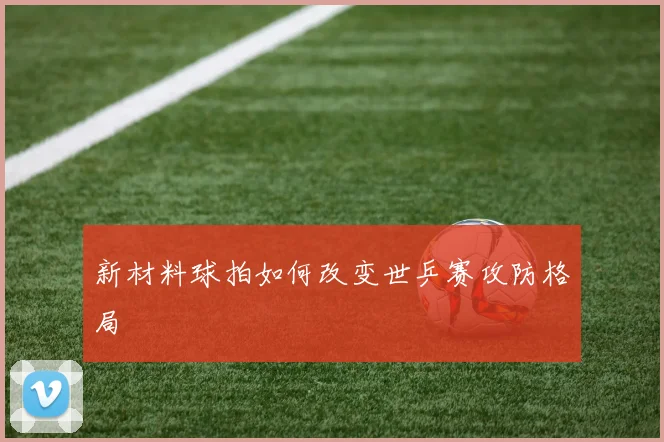 新材料球拍如何改变世乒赛攻防格局